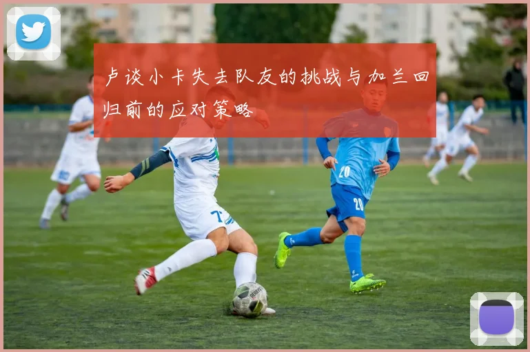 卢谈小卡失去队友的挑战与加兰回归前的应对策略