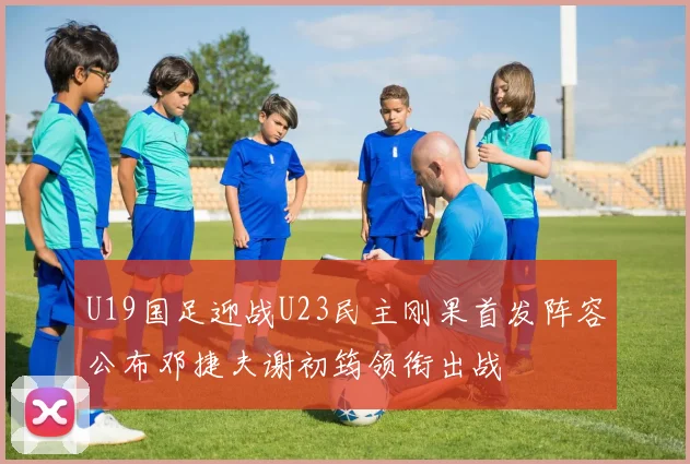 U19国足迎战U23民主刚果首发阵容公布邓捷夫谢初筠领衔出战