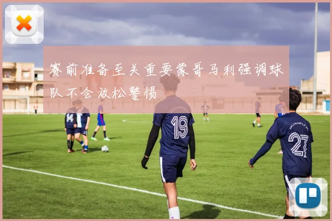 赛前准备至关重要蒙哥马利强调球队不会放松警惕