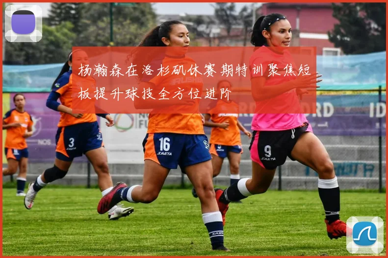 杨瀚森在洛杉矶休赛期特训聚焦短板提升球技全方位进阶