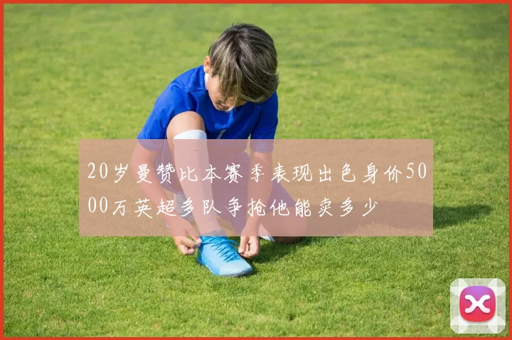 20岁曼赞比本赛季表现出色身价5000万英超多队争抢他能卖多少