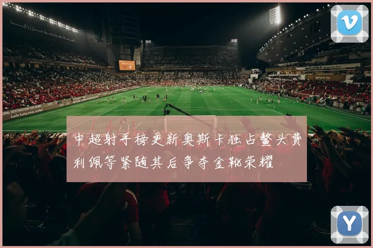 中超射手榜更新奥斯卡独占鳌头费利佩等紧随其后争夺金靴荣耀