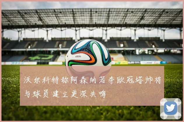沃尔科特称阿森纳若夺欧冠塔帅将与球员建立更深共鸣