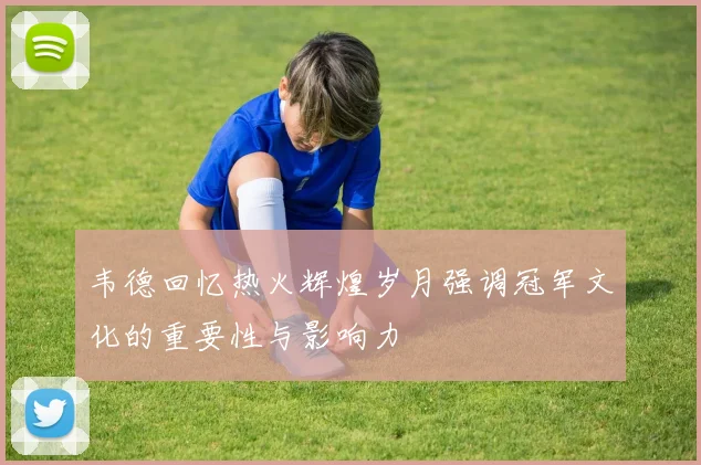 韦德回忆热火辉煌岁月强调冠军文化的重要性与影响力
