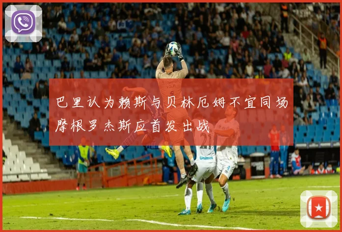巴里认为赖斯与贝林厄姆不宜同场摩根罗杰斯应首发出战
