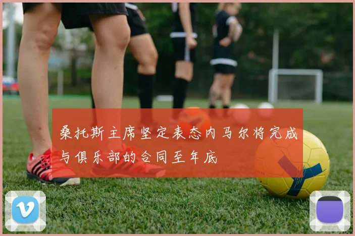 桑托斯主席坚定表态内马尔将完成与俱乐部的合同至年底