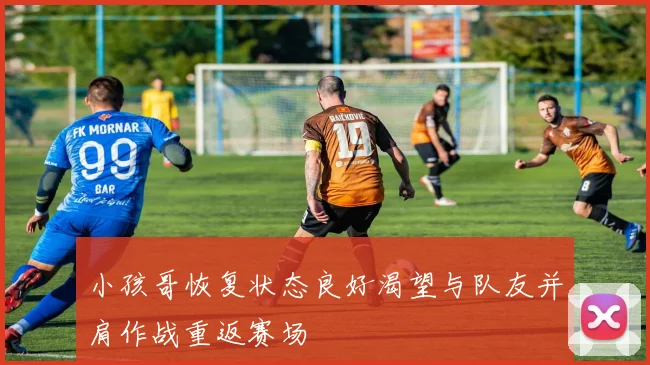小孩哥恢复状态良好渴望与队友并肩作战重返赛场
