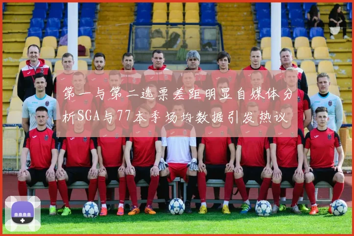 第一与第二选票差距明显自媒体分析SGA与77本季场均数据引发热议