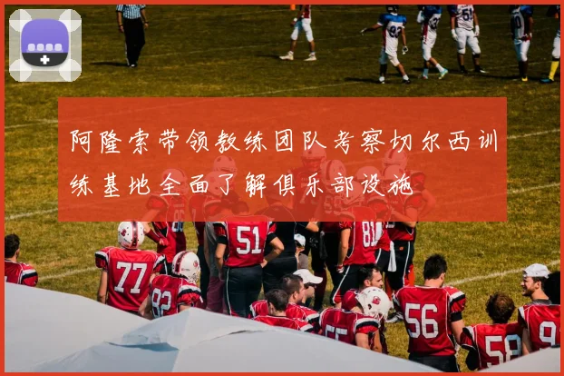 阿隆索带领教练团队考察切尔西训练基地全面了解俱乐部设施