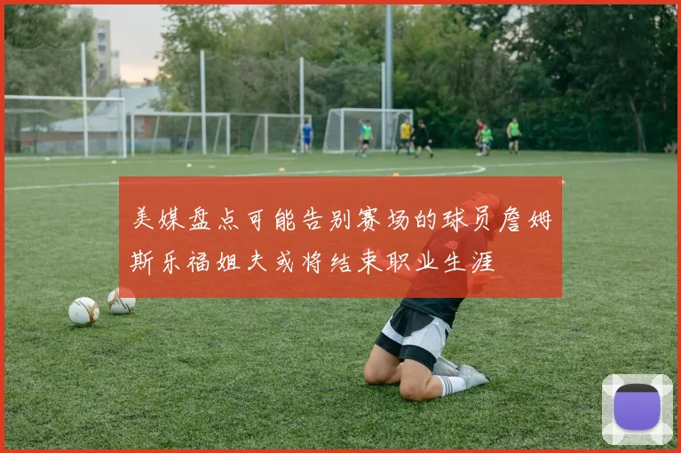美媒盘点可能告别赛场的球员詹姆斯乐福姐夫或将结束职业生涯