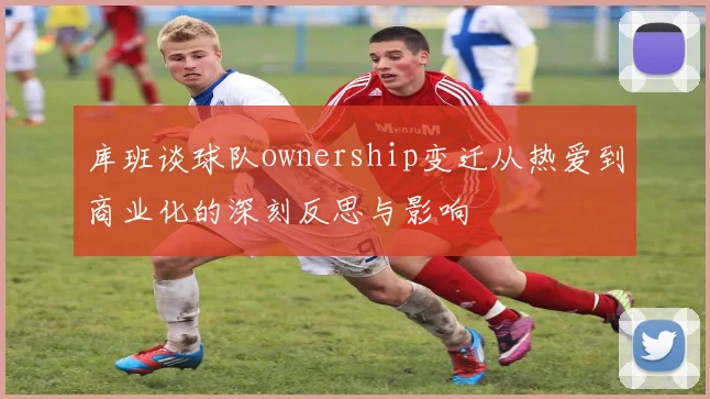库班谈球队ownership变迁从热爱到商业化的深刻反思与影响